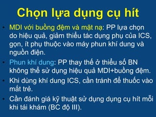 • MDI với buồng đệm và mặt nạ: PP lựa chọn
do hiệu quả, giảm thiểu tác dụng phụ của ICS,
gọn, ít phụ thuộc vào máy phun khí dung và
nguồn điện.
• Phun khí dung: PP thay thế ở thiểu số BN
không thể sử dụng hiệu quả MDI+buồng đệm.
• Khi dùng khí dung ICS, cần tránh để thuốc vào
mắt trẻ.
• Cần đánh giá kỹ thuật sử dụng dụng cụ hít mỗi
khi tái khám (BC độ III).
 