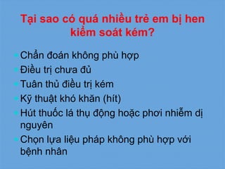 Tại sao có quá nhiều trẻ em bị hen
kiểm soát kém?
 Chẩn đoán không phù hợp
 Điều trị chưa đủ
 Tuân thủ điều trị kém
 Kỹ thuật khó khăn (hít)
 Hút thuốc lá thụ động hoặc phơi nhiễm dị
nguyên
 Chọn lựa liệu pháp không phù hợp với
bệnh nhân
 