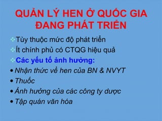 QUẢN LÝ HEN Ở QUỐC GIA
ĐANG PHÁT TRIỂN
Tùy thuộc mức độ phát triển
Ít chính phủ có CTQG hiệu quả
Các yếu tố ảnh hưởng:
 Nhận thức về hen của BN & NVYT
 Thuốc
 Ảnh hưởng của các công ty dược
 Tập quán văn hóa
 