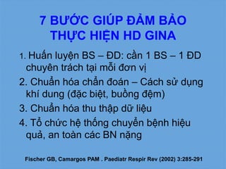7 BƯỚC GIÚP ĐẢM BẢO
THỰC HIỆN HD GINA
1. Huấn luyện BS – ĐD: cần 1 BS – 1 ĐD
chuyên trách tại mỗi đơn vị
2. Chuẩn hóa chẩn đoán – Cách sử dụng
khí dung (đặc biệt, buồng đệm)
3. Chuẩn hóa thu thập dữ liệu
4. Tổ chức hệ thống chuyển bệnh hiệu
quả, an toàn các BN nặng
Fischer GB, Camargos PAM . Paediatr Respir Rev (2002) 3:285-291
 
