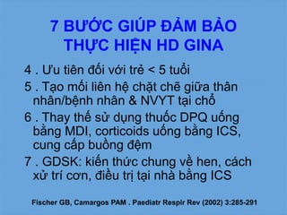 4 . Ưu tiên đối với trẻ < 5 tuổi
5 . Tạo mối liên hệ chặt chẽ giữa thân
nhân/bệnh nhân & NVYT tại chổ
6 . Thay thế sử dụng thuốc DPQ uống
bằng MDI, corticoids uống bằng ICS,
cung cấp buồng đệm
7 . GDSK: kiến thức chung về hen, cách
xử trí cơn, điều trị tại nhà bằng ICS
7 BƯỚC GIÚP ĐẢM BẢO
THỰC HIỆN HD GINA
Fischer GB, Camargos PAM . Paediatr Respir Rev (2002) 3:285-291
 