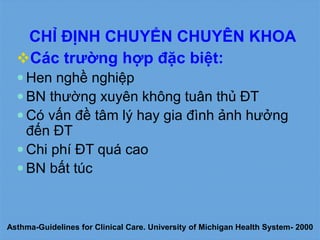 CHỈ ĐỊNH CHUYỂN CHUYÊN KHOA
Các trường hợp đặc biệt:
 Hen nghề nghiệp
 BN thường xuyên không tuân thủ ĐT
 Có vấn đề tâm lý hay gia đình ảnh hưởng
đến ĐT
 Chi phí ĐT quá cao
 BN bất túc
Asthma-Guidelines for Clinical Care. University of Michigan Health System- 2000
 