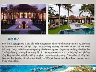 Biệt thự
Biệt thự là dạng phòng ở cao cấp nhất trong resort. Phục vụ đối tượng chính là hộ gia đình
và có nhu cầu lưu trú dài hạn. Diện tích xây dựng thường trên dưới 300m2 với một hoặc
hai tầng . Được chia thành nhiều phòng nhỏ bên trong với công năng sử dụng như biệt thự
ở thông thường, nhưng được trang bị các tiện nghi cao cấp hơn: phòng ngủ với giường
rộng kingsize, tầm nhìn đẹp, riêng tư, phục vụ ăn sáng tại giường. Phòng tắm có xông hơi,
bồn sục, hai lavabo, hệ thống âm thanh và TV chất lượng cao, điện thoại, internet ngay
trong phòng tắm…
 