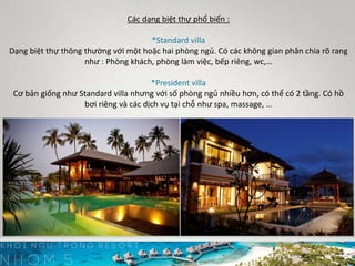 Các dạng biệt thự phổ biến :
*Standard villa
Dạng biệt thự thông thường với một hoặc hai phòng ngủ. Có các không gian phân chia rõ rang
như : Phòng khách, phòng làm việc, bếp riêng, wc,…
*President villa
Cơ bản giống như Standard villa nhưng với số phòng ngủ nhiều hơn, có thể có 2 tầng. Có hồ
bơi riêng và các dịch vụ tại chỗ như spa, massage, …
 