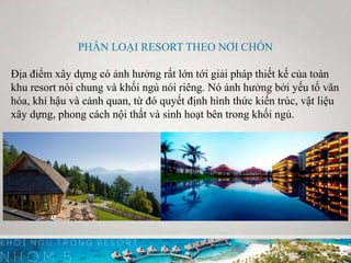 PHÂN LOẠI RESORT THEO NƠI CHỐN
Địa điểm xây dựng có ảnh hưởng rất lớn tới giải pháp thiết kế của toàn
khu resort nói chung và khối ngủ nói riêng. Nó ảnh hưởng bởi yếu tố văn
hóa, khí hậu và cảnh quan, từ đó quyết định hình thức kiến trúc, vật liệu
xây dựng, phong cách nội thất và sinh hoạt bên trong khối ngủ.
 