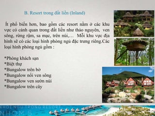 B. Resort trong đất liền (Inland)
Ít phổ biến hơn, bao gồm các resort nằm ở các khu
vực có cảnh quan trong đất liền như thảo nguyên, ven
sông, rừng rậm, sa mạc, trên núi,… Mỗi khu vực địa
hình sẽ có các loại hình phòng ngủ đặc trưng riêng.Các
loại hình phòng ngủ gồm :
*Phòng khách sạn
*Biệt thự
*Bungalow trên bờ
*Bungalow nổi ven sông
*Bungalow ven sườn núi
*Bungalow trên cây
 
