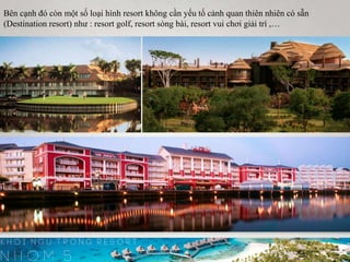 Bên cạnh đó còn một số loại hình resort không cần yếu tố cảnh quan thiên nhiên có sẵn
(Destination resort) như : resort golf, resort sòng bài, resort vui chơi giải trí ,…
 