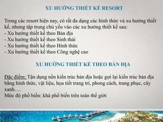 XU HƯỚNG THIẾT KẾ RESORT
Trong các resort hiện nay, có rất đa dạng các hình thức và xu hướng thiết
kế, nhưng tập trung chủ yếu vào các xu hướng thiết kế sau:
- Xu hướng thiết kế theo Bản địa
- Xu hướng thiết kế theo Sinh thái
- Xu hướng thiết kế theo Hình thức
- Xu hướng thiết kế theo Công nghệ cao
XU HƯỚNG THIẾT KẾ THEO BẢN ĐỊA
Đặc điểm: Tận dụng nền kiến trúc bản địa hoặc gợi lại kiến trúc bản địa
bằng hình thức, vật liệu, họa tiết trang trí, phong cách, trang phục, cây
xanh….
Mức độ phổ biến: khá phổ biến trên toàn thế giới
 