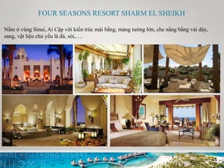FOUR SEASONS RESORT SHARM EL SHEIKH
Nằm ở vùng Sinai, Ai Cập với kiến trúc mái bằng, mảng tường lớn, che nắng bằng vải dày,
sang, vật liệu chủ yếu là đá, sỏi,….
 