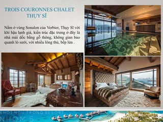 TROIS COURONNES CHALET
THỤY SĨ
Nằm ở vùng Sonalon của Verbier, Thụy Sĩ với
khí hậu lạnh giá, kiến trúc đặc trưng ở đây là
nhà mái dốc bằng gỗ thông, không gian bao
quanh lò sưởi, với nhiều lông thú, bếp lửa .
 