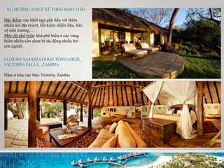 v
XU HƯỚNG THIẾT KẾ THEO SINH THÁI
Đặc điểm: các khối ngủ gắn liền với thiên
nhiên nơi đặt resort, tiết kiệm nhiên liệu, bảo
vệ môi trường,…
Mức độ phổ biến: khá phổ biến ở các vùng
thiên nhiên còn chưa bị tác động nhiều bởi
con người .
LUXURY SAFARI LODGE TONGABEZI_
VICTORIA FALLS_ ZAMBIA
Nằm ở khu vực thác Victoria, Zambia
 