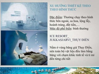 XU HƯỚNG THIẾT KẾ THEO
THEO HÌNH THỨC
Đặc điểm: Thường chạy theo hình
thức bên ngoài, sa hoa, lộng lẫy,
hoành tráng, đắt tiền,…
Mức độ phổ biến: bình thường
ICE RESORT_
JUKKASJARVI_THỤY ĐIỂN
Nằm ở vùng băng giá Thụy Điển,
nên toàn bộ vật liệu đều làm bằng
băng với chạm khắc tinh tế và tỉ mỉ
đến từng chi tiết
 