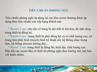 TIÊU CHUẨN PHÒNG NGỦ
Tiêu chuẩn phòng nghỉ áp dụng tại các khu resort thường được áp
dụng theo tiêu chuẩn của xếp hạng khách sạn.
* Resort 3 sao: yêu cầu về trang bị nội thất là hài hòa, đủ ánh sáng,
trang thiết bị đồng bộ.
* Resort 4 sao : trang thiết bị phải đồng bộ và có chất lượng cao, có
trung tâm phát hình (truyền hình kỹ thuật số), hệ thống nhạc trung
tâm, hệ thống internet không dây...
* Resort 5 sao: trang thiết bị đồng bộ, hiện đại, chất lượng cao.
Hầu hết các resort đều có thiết kế phòng nghỉ theo hướng mở, hài hòa
với thiên nhiên.
 