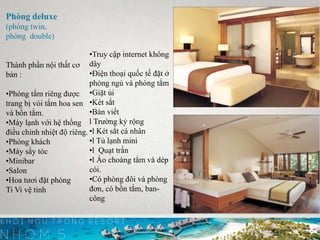 Phòng deluxe
(phòng twin,
phòng double)
Thành phần nội thất cơ
bản :
•Phòng tắm riêng được
trang bị vòi tắm hoa sen
và bồn tắm.
•Máy lạnh với hệ thống
điều chỉnh nhiệt độ riêng.
•Phòng khách
•Máy sấy tóc
•Minibar
•Salon
•Hoa tươi đặt phòng
Ti Vi vệ tinh
•Truy cập internet không
dây
•Ðiện thoại quốc tế đặt ở
phòng ngủ và phòng tắm
•Giặt ủi
•Két sắt
•Bàn viết
l Trường kỷ rộng
•l Két sắt cá nhân
•l Tủ lạnh mini
•l Quạt trần
•l Áo choàng tắm và dép
cói.
•Có phòng đôi và phòng
đơn, có bồn tắm, ban-
công
 