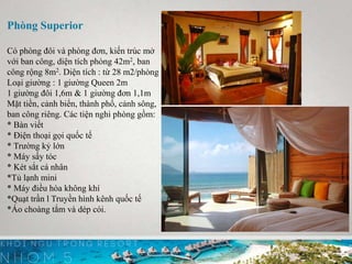 Phòng Superior
Có phòng đôi và phòng đơn, kiến trúc mở
với ban công, diện tích phòng 42m2, ban
công rộng 8m2. Diện tích : từ 28 m2/phòng
Loại giường : 1 giường Queen 2m
1 giường đôi 1,6m & 1 giường đơn 1,1m
Mặt tiền, cảnh biển, thành phố, cảnh sông,
ban công riêng. Các tiện nghi phòng gồm:
* Bàn viết
* Điện thoại gọi quốc tế
* Trường kỷ lớn
* Máy sấy tóc
* Két sắt cá nhân
*Tủ lạnh mini
* Máy điều hòa không khí
*Quạt trần l Truyền hình kênh quốc tế
*Áo choàng tắm và dép cói.
 