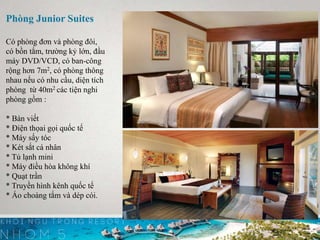 Phòng Junior Suites
Có phòng đơn và phòng đôi,
có bồn tắm, trường kỷ lớn, đầu
máy DVD/VCD, có ban-công
rộng hơn 7m2, có phòng thông
nhau nếu có nhu cầu, diện tích
phòng từ 40m2 các tiện nghi
phòng gồm :
* Bàn viết
* Điện thọai gọi quốc tế
* Máy sấy tóc
* Két sắt cá nhân
* Tủ lạnh mini
* Máy điều hòa không khí
* Quạt trần
* Truyền hình kênh quốc tế
* Áo choàng tắm và dép cói.
 