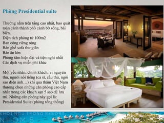 Phòng Presidential suite
Thường nằm trên tầng cao nhất, bao quát
toàn cảnh thành phố cảnh bờ sông, bãi
biển.
Diện tích phòng từ 100m2
Ban công riêng rộng
Bàn ghế sofa thư giãn
Bàn ăn lớn
Phòng tăm hiện đại và tiện nghi nhất
Các dịch vụ miễn phí khác
Một yếu nhân, chính khách, vị nguyên
thủ, người nổi tiếng (ca sĩ, cầu thủ, ngôi
sao điện ảnh…) khi qua thăm Việt Nam
thường chọn những căn phòng cao cấp
nhất trong các khách sạn 5 sao để lưu
trú. Những căn phòng này gọi là:
Presidential Suite (phòng tổng thống)
 