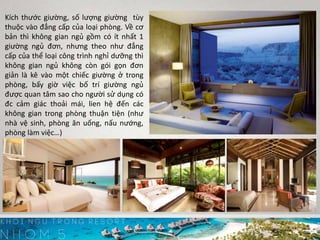 Kích thước giường, số lượng giường tùy
thuộc vào đẳng cấp của loại phòng. Về cơ
bản thì không gian ngủ gồm có ít nhất 1
giường ngủ đơn, nhưng theo như đẳng
cấp của thể loại công trình nghỉ dưỡng thì
không gian ngủ không còn gói gọn đơn
giản là kê vào một chiếc giường ở trong
phòng, bấy giờ việc bố trí giường ngủ
được quan tâm sao cho người sử dụng có
đc cảm giác thoải mái, lien hệ đến các
không gian trong phòng thuận tiện (như
nhà vệ sinh, phòng ăn uống, nấu nướng,
phòng làm việc…)
 