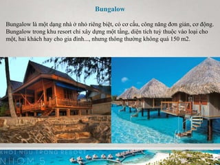 Bungalow
Bungalow là một dạng nhà ở nhỏ riêng biệt, có cơ cấu, công năng đơn giản, cơ động.
Bungalow trong khu resort chỉ xây dựng một tầng, diện tích tuỳ thuộc vào loại cho
một, hai khách hay cho gia đình..., nhưng thông thường không quá 150 m2.
 