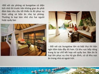 -Đối với các phòng và bungalow có diện
tích nhỏ thì trước tiên không gian ăn phải
đảm bảo nhu cầu tối thiểu là đủ phục vụ
thức uống và bữa ăn nhẹ tại phòng.
Thường là loại bàn nhỏ cho hai người
hoặc quầy bar.
- Đối với các bungalow lớn và biệt thự thì tiện
nghi đảm bảo đầy đủ hơn. Có khu vực bếp riêng
trang bị tại chỗ kết hợp với quầy bar. Bàn ăn là
loại lớn phục vụ cho hộ gia đình, có cả khu vực
ăn trong nhà và ngoài trời.
 