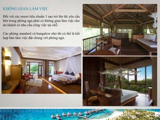 KHÔNG GIAN LÀM VIỆC
Đối với các resort tiêu chuẩn 3 sao trở lên thì yêu cầu
bên trong phòng ngủ phải có không gian làm việc cho
du khách có nhu cầu công việc tại chỗ.
Các phòng standard và bungalow nhỏ thì có thể là kết
hợp bàn làm việc đặt chung với phòng ngủ.
 