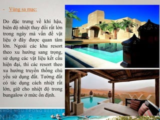 - Vùng sa mạc:
Do đặc trưng về khí hậu,
biên độ nhiệt thay đổi rất lớn
trong ngày mà vấn đề vật
liệu ở đây được quan tâm
lớn. Ngoài các khu resort
theo xu hướng sang trọng,
sử dụng các vật liệu kết cấu
hiện đại, thì các resort theo
xu hướng truyền thống chủ
yếu sử dụng đất. Tường đất
có tác dụng cách nhiệt rất
lớn, giữ cho nhiệt độ trong
bungalow ở mức ổn định.
 