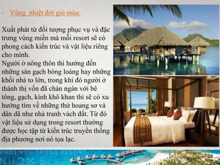 - Vùng nhiệt đới gió mùa:
Xuất phát từ đối tượng phục vụ và đặc
trưng vùng miền mà mỗi resort sẽ có
phong cách kiến trúc và vật liệu riêng
cho mình.
Người ở nông thôn thì hướng đến
những sàn gạch bóng loáng hay những
khối nhà to lớn, trong khi đó người ở
thành thị vốn đã chán ngán với bê
tông, gạch, kính khô khan thì sẽ có xu
hướng tìm về những thứ hoang sơ và
dân dã như nhà tranh vách đất. Từ đó
vật liệu sử dụng trong resort thường
được học tập từ kiến trúc truyền thống
địa phương nơi nó tọa lạc.
 