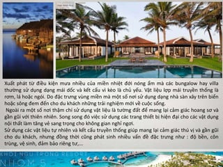 Xuất phát từ điều kiện mưa nhiều của miền nhiệt đới nóng ẩm mà các bungalow hay villa
thường sử dụng dạng mái dốc và kết cấu vì kèo là chủ yếu. Vật liệu lợp mái truyền thống là
rơm, lá hoặc ngói. Do đặc trưng vùng miền mà một số nơi sử dụng dạng nhà sàn xây trên biển
hoặc sông đem đến cho du khách những trải nghiệm mới về cuộc sống.
Ngoài ra một số nơi thậm chí sử dụng vật liệu là tường đất để mang lại cảm giác hoang sơ và
gần gũi với thiên nhiên. Song song đó việc sử dụng các trang thiết bị hiện đại cho các vật dụng
nội thất làm tăng vẻ sang trọng cho không gian nghỉ ngơi.
Sử dụng các vật liệu tự nhiên và kết cấu truyền thống giúp mang lại cảm giác thú vị và gần gũi
cho du khách, nhưng đồng thời cũng phát sinh nhiều vấn đề đặc trưng như : độ bền, côn
trùng, vệ sinh, đảm bảo riêng tư,...
 