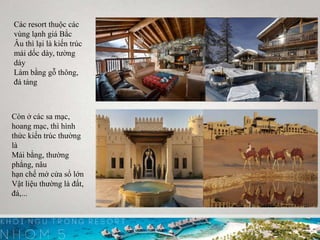 4
Các resort thuộc các
vùng lạnh giá Bắc
Âu thì lại là kiến trúc
mái dốc dày, tường
dày
Làm bằng gỗ thông,
đá tảng
Còn ở các sa mạc,
hoang mạc, thì hình
thức kiến trúc thường
là
Mái bằng, thường
phẳng, nâu
hạn chế mở cửa sổ lớn
Vật liệu thường là đất,
đá,...
 