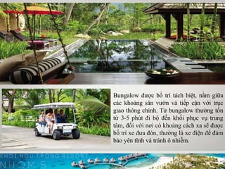 Bungalow được bố trí tách biệt, nằm giữa
các khoảng sân vườn và tiếp cận với trục
giao thông chính. Từ bungalow thường tốn
từ 3-5 phút đi bộ đến khối phục vụ trung
tâm, đối với nơi có khoảng cách xa sẽ được
bố trí xe đưa đón, thường là xe điện để đảm
bảo yên tĩnh và tránh ô nhiễm.
 