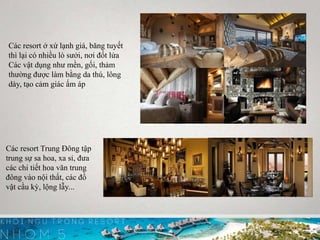 Các resort Trung Đông tập
trung sự sa hoa, xa sỉ, đưa
các chi tiết hoa văn trung
đông vào nội thất, các đồ
vật cầu kỳ, lộng lẫy...
Các resort ở xứ lạnh giá, băng tuyết
thì lại có nhiều lò sưởi, nơi đốt lửa
Các vật dụng như mền, gối, thảm
thường được làm bằng da thú, lông
dày, tạo cảm giác ấm áp
 
