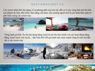 H O Ạ T Đ Ộ N G P H Ụ C V Ụ
Các resort nhiệt đới tận dụng về sự phong phú của trái cây sẵn có ở các vùng làm nét thu hút
các khách du lịch, tắm biển, tắm nắng, dù lượn, tiệc nướng ngoài trời là các hình thức giải trí
phổ biến trong các resort này
Vùng lạnh giá bắc Âu thì tận dụng băng tuyết là nét thu hút chính với các hoạt động băng
đăng, trượt tuyết, núi tuyết,... đặc biệt thời tiết giá lạnh nên rượu mạnh cũng là một nét đặc
sắc ở các resort này
 