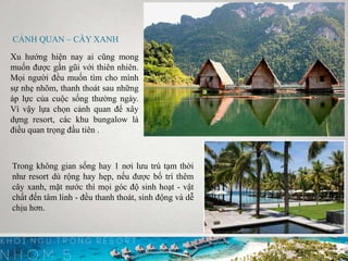 CẢNH QUAN – CÂY XANH
Xu hướng hiện nay ai cũng mong
muốn được gần gũi với thiên nhiên.
Mọi người đều muốn tìm cho mình
sự nhẹ nhõm, thanh thoát sau những
áp lực của cuộc sống thường ngày.
Vì vậy lựa chọn cảnh quan để xây
dựng resort, các khu bungalow là
điều quan trọng đầu tiên .
Trong không gian sống hay 1 nơi lưu trú tạm thời
như resort dù rộng hay hẹp, nếu được bố trí thêm
cây xanh, mặt nước thì mọi góc độ sinh hoạt - vật
chất đến tâm linh - đều thanh thoát, sinh động và dễ
chịu hơn.
 