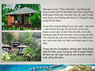 Dân gian có nói: "Thủy sinh Mộc", cây không thể
sống và phát triển tốt nếu thiếu nước nên trong bố trí
cảnh quan nhân tạo, cần phải xem cây xanh và mặt
nước là hai yếu tố không thể tách rời. Chúng bổ sung,
tương hỗ cho nhau.
Trong nhà ở truyền thống bố cục cây xanh - mặt nước
- công trình là từ cổng vào sân trước có hồ nước
(hoặc ao sen) nằm về phía Nam khu đất, tức là đầu
hướng gió mát để đưa hơi nước lan tỏa trong sân nhà.
Cây xanh kề cận mặt nước thường là cây thấp (vườn
rau, vườn hoa) hoặc cây thân cao không rụng lá (cau,
dừa).
Trong các khu bungalow, phòng nghỉ cũng được
thiết kế cảnh quan tương tự nhà ở truyền thống
để đem lại cảm giác hoài cổ xen chút thi vị của
cuộc sống dân gian.
 