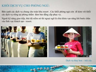 KHỐI DỊCH VỤ CHO PHÒNG NGỦ:
Bên cạnh các dịch vụ chung cho toàn khu resort . Các khối phòng ngủ còn đi kèm với khối
các dịch vụ riêng tại phòng nhằm đảm bảo đẳng cấp phục vụ .
Ngoài kỹ năng giao tiếp, thái độ niềm nở thì ngoại ngữ là chìa khóa vạn năng khi bước chân
vào lĩnh vực khách sạn - resort.
Dịch vụ thay hoa – trái cây
 