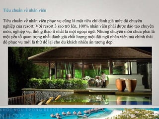 Tiêu chuẩn về nhân viên
Tiêu chuẩn về nhân viên phục vụ cũng là một tiêu chí đánh giá mức độ chuyên
nghiệp của resort. Với resort 3 sao trở lên, 100% nhân viên phải được đào tạo chuyên
môn, nghiệp vụ, thông thạo ít nhất là một ngoại ngữ. Nhưng chuyên môn chưa phải là
một yếu tố quan trọng nhất đánh giá chất lượng một đội ngũ nhân viên mà chính thái
độ phục vụ mới là thứ để lại cho du khách nhiều ấn tượng đẹp.
 