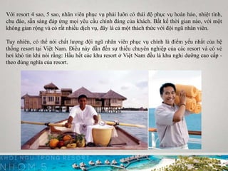 Với resort 4 sao, 5 sao, nhân viên phục vụ phải luôn có thái độ phục vụ hoàn hảo, nhiệt tình,
chu đáo, sẵn sàng đáp ứng mọi yêu cầu chính đáng của khách. Bất kể thời gian nào, với một
không gian rộng và có rất nhiều dịch vụ, đây là cả một thách thức với đội ngũ nhân viên.
Tuy nhiên, có thể nói chất lượng đội ngũ nhân viên phục vụ chính là điểm yếu nhất của hệ
thống resort tại Việt Nam. Điều này dẫn đến sự thiếu chuyên nghiệp của các resort và có vẻ
hơi khó tin khi nói rằng: Hầu hết các khu resort ở Việt Nam đều là khu nghỉ dưỡng cao cấp -
theo đúng nghĩa của resort.
 