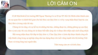 CLB Nhà Kinh tế trẻ trường ĐH Ngoại Thương Cơ sở II tại TP. Hồ Chí Minh chân thành cảm
ơn sự quan tâm và dành thời gian cho hội thảo của Quý đơn vị và hy vọng nhận được hợp tác của
Quý đơn vị trong cuộc thi này.
Chúng tôi tin rằng với sự hỗ trợ từ những bài báo, những đoạn tin, những phóng sự của Quý
đơn vị mà cuộc thi của chúng tôi sẽ được biết đến rộng rãi và được đón nhận một cách nồng nhiệt.
Rất mong nhận được hồi đáp từ Quý đơn vị. Chúc Quý đơn vị luôn đạt được thành công nối
tiếp thành công trong sự nghiệp cũng như tạo dựng được tên tuổi vững mạnh trên thị trường Việt
Nam và trong lòng mọi người dân.
Trân trọng cảm ơn và kính chào.
LỜI CẢM ƠN
 