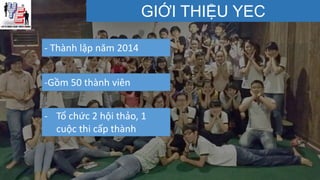 GIỚI THIỆU YEC
- Thành lập năm 2014
-Gồm 50 thành viên
- Tổ chức 2 hội thảo, 1
cuộc thi cấp thành
 