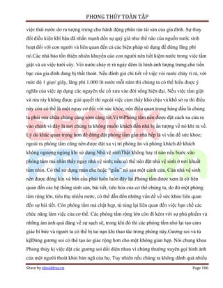 PHONG THỦY TOÀN TẬP

việc thải nước dơ ra tượng trưng cho hành động phân tán tài sản của gia đình. Sự thay
đổi điều kiện khí hậu đã nhấn mạnh đến sự quý giá như thế nào của nguồn nước sinh
hoạt đối với con người và liên quan đến cả các biện pháp sử dụng để đừng lãng phí
nó.Các nhà bảo tồn thiên nhiên khuyến cáo con người nên tiết kiệm nước trong việc tắm
giặt và cả việc tưới cây. Vòi nước chảy rỉ rả ngày đêm là hình ảnh tượng trưng cho tiền
bạc của gia đình đang bị thất thoát. Nếu đánh giá chi tiết về việc vòi nước chảy rỉ rả, với
mức độ 1 giọt/ giây, lãng phí 1.000 lít nước mỗi năm thì chúng ta có thể hiểu được ý
nghĩa của việc áp dụng các nguyên tắc cổ xưa vào đời sống hiện đại. Nếu việc tắm giặt
và rửa ráy không được giải quyết thì ngoài việc cảm thấy khó chịu và khổ sở ra thì điều
này còn có thể là một nguy cơ đối với sức khỏe, nên điều quan trọng hàng đầu là chúng
ta phải sửa chữa chúng càng sớm càng tốt.Vị tríPhòng tắm nên được đặt cách xa cửa ra
vào chính vì đây là nơi chúng ta không muốn khách đến nhà bị ấn tượng về nó khi ra về.
Lý do khác quan trọng hơn để đừng đặt phòng tắm gần nhà bếp là vì vấn đề sức khỏe;
ngoài ra phòng tắm cũng nên được đặt xa vị trí phòng ăn và phòng khách để khách
không ngượng ngùng khi sử dụng.Nhà vệ sinhThật không hay tí nào nếu bước vào
phòng tắm mà nhìn thấy ngay nhà vệ sinh; nếu có thể nên đặt nhà vệ sinh ở nơi khuất
tầm nhìn. Có thể sử dụng màn che hoặc “giấu” nó sau một cánh cửa. Cửa nhà vệ sinh
nên được đóng kín và bàn cầu phải luôn luôn đậy lại.Phòng tắm được xem là có liên
quan đến các hệ thống sinh sản, bài tiết, tiêu hóa của cơ thể chúng ta, do đó một phòng
tắm rộng lớn, tiêu thụ nhiều nước, có thể dẫn đến những vấn đề về sức khỏe liên quan
đến sự bài tiết. Còn phòng tắm mà chật hẹp, tù túng lại liên quan đến việc hạn chế các
chức năng làm việc của cơ thể. Các phòng tắm rộng lớn còn đi kèm với sự phù phiếm và
những ám ảnh quá đáng về sự sạch sẽ, trong khi đó thì các phòng tắm nhỏ lại tạo cảm
giác bí bức và người ta có thể bị tai nạn khi thao tác trong phòng này.Gương soi và tủ
kệDùng gương soi có thể tạo ảo giác rộng hơn cho một không gian hẹp. Nói chung khoa
Phong thủy kị việc đặt các gương soi đối diện nhau vì chúng thường xuyên gọi hình ảnh
của một người thoát khỏi bản ngã của họ. Tuy nhiên nếu chúng ta không dành quá nhiều
Share by ebookfree.vn                                                               Page 106
 