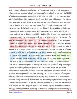 PHONG THỦY TOÀN TẬP

khác và không mấy quan tâm đến cảm xúc.Vạn vật thuộc hành này:Hình tượng mặt trời,
nến đèn các loại tam giác, màu đỏ, vật dụng thủ công, tranh ảnh về mặt trời / lửa.ThổChỉ
về môi trường ươm trồng, nuôi dưỡng và phát triển, nơi ‘sinh ký tử quy’ của mọi sinh
vật. Thổ nuôi dưỡng, hỗ trợ và tương tác với từng Hành khác. Khi tích cực, Thổ biểu thị
lòng công bằng, trí khôn ngoan và bản năng; khi tiêu cực, Thổ tạo ra sự ngột ngạt hoặc
biểu thị tính hay lo về những khó khăn không tồn tại.Tính cách người thụôc hành
nàyNgười mạng Thổ có tính tương trợ và trung thành. Vì thực tế và kiên trì, họ là chỗ
dựa vững chắc trong cơn khủng hoảng. Không những không bị thúc ép bất cứ điều gì
nhưng họ lại rất bền bỉ khi giúp người khác. Do kiên nhẫn và vững vàng, họ có một sức
mạnh nội tâm.Tích cực – trung thành, nhẫn nại và có thể cậy dựa.Tiêu cực – thành kiến
và có khuynh hướng “bới lông tìm vết”.Van vật thuộc hành này:Đất sét, gạch, sành sứ,
bê tông, đá, hình vuông, màu vàng, cam, nâu.KimChỉ về mùa thu và sức mạnh. Đại diện
cho thể rắn và khả năng chứa đựng. Mặt khác, Kim còn là vật dẫn. Khi tích cực, Kim là
sự truyền đạt thông tin, ý tưởng sắc sảo và sự công minh; khi tiêu cực, Kim có thể là sự
hủy hoại, là hiểm họa và phiền muộn. Kim có thể là một món hàng xinh xắn và quý giá
mà cũng có thể là đao kiếm.Tính cách người thuộc hành nàyNgười mạng Kim có tính
độc đoán và cương quyết. Họ dốc lòng dốc sức theo đuổi cao vọng. Là những nhà tổ
chức giỏi, họ độc lập và vui sướng với thành quả riêng của họ. Tin vào khả năng bản
thân nên họ kém linh động mặc dù họ tăng tiến là nhờ vào sự thay đổi. Đây là loại người
nghiêm túc và không dễ nhận sự giúp đỡ.Tích cực – mạnh mẽ, có trực giác và lôi
cuốnTiêu cực – cứng nhắc, sầu muộn và nghiêm nghịVạn vật thuộc hành này:Tất cả các
kim loại, hình dáng tròn bầu, mái vòm, vật dụng kim khí, cửa và bậc cửa, đồ dùng nhà
bếp, màu trắng, xám, bạc và vàng ươm, tiền đồng Đồng hồ.ThủyChỉ về mùa đông và
nước nói chung, cơn mưa lất phất hay mưa bão. Chỉ bản ngã, nghệ thuật và vẻ đẹp, Thủy
có liên quan đến mọi thứ. Khi tích cực, Thủy thể hiện tính nuôi dưỡng, hỗ trợ một cách
hiểu biết; khi tiêu cực, Thủy biểu hiện ở sự hao mòn và kiệt quệ. Kết hợp với cảm xúc,
Thủy gợi cho thấy nỗi sợ hãi, sự lo lắng và stress.Tính cách người thuộc hành nàyNgười
Share by ebookfree.vn                                                              Page 11
 