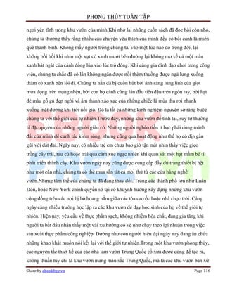 PHONG THỦY TOÀN TẬP

ngơi yên tĩnh trong khu vườn của mình.Khi nhớ lại những cuốn sách đã đọc hồi còn nhỏ,
chúng ta thường thấy rằng nhiều câu chuyện yêu thích của mình đều có bối cảnh là miền
quê thanh bình. Không mấy người trong chúng ta, vào một lúc nào đó trong đời, lại
không bồi hồi khi nhìn một vạt cỏ xanh mướt bên đường lại không mơ về cả một màu
xanh bát ngát của cánh đồng lúa vào lúc trổ đòng. Khi cùng gia đình dạo chơi trong công
viên, chúng ta chắc đã có lần không ngăn được nỗi thèm thuồng được ngả lưng xuống
thảm cỏ xanh bên lối đi. Chúng ta hẳn đã bị cuốn hút bởi ánh sáng lung linh của giọt
mưa đọng trên mạng nhện, bởi con bọ cánh cứng lần đầu tiên đậu trên ngón tay, bởi hạt
dẻ màu gỗ gụ đẹp ngời và âm thanh xào xạc của những chiếc lá mùa thu rơi nhanh
xuống mặt đường khi trời nổi gió. Đó là tất cả những kinh nghiệm nguyên sơ ràng buộc
chúng ta với thế giới của tự nhiên.Trước đây, những khu vườn để tĩnh tại, suy tư thường
là đặc quyền của những người giàu có. Những người nghèo tiền ít bạc phải dùng mảnh
đất của mình để canh tác kiếm sống, nhưng cũng qua hoạt động như thế họ có dịp gần
gũi với đất đai. Ngày nay, có nhiều trẻ em chưa bao giờ tận mắt nhìn thấy việc gieo
trồng cây trái, rau củ hoặc trải qua cảm xúc ngạc nhiên khi quan sát một hạt mầm bé tí
phát triển thành cây. Khu vườn ngày nay cũng được cung cấp đầy đủ trang thiết bị hệt
như một căn nhà, chúng ta có thể mua sẵn tất cả mọi thứ từ các cửa hàng nghề
vườn.Nhưng tâm thế của chúng ta đã đang thay đổi. Trong các thành phố lớn như Luân
Đôn, hoặc New York chính quyền sở tại có khuynh hướng xây dựng những khu vườn
cộng đồng trên các nơi bị bỏ hoang nằm giữa các tòa cao ốc hoặc nhà chọc trời. Càng
ngày càng nhiều trường học lập ra các khu vườn để dạy học sinh của họ về thế giới tự
nhiên. Hiện nay, yêu cầu về thực phẩm sạch, không nhiễm hóa chất, đang gia tăng khi
người ta bắt đầu nhận thấy một vài xu hướng có vẻ như chạy theo lợi nhuận trong việc
sản xuất thực phẩm công nghiệp. Dường như con người hiện đại ngày nay đang ẩn chứa
những khao khát muốn nối kết lại với thế giới tự nhiên.Trong một khu vườn phong thủy,
các nguyên tắc thiết kế của các nhà làm vườn Trung Quốc cổ xưa được dùng để tạo ra,
không thuần túy chỉ là khu vườn mang màu sắc Trung Quốc, mà là các khu vườn bản xứ
Share by ebookfree.vn                                                            Page 116
 