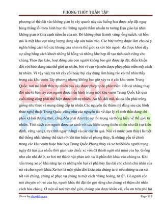 PHONG THỦY TOÀN TẬP

phương có thể đặt vào không gian bị vây quanh này các luống hoa được xếp đặt ngay
hàng thẳng lối theo hình học thì những người thấm nhuần tư tưởng Đạo giáo lại nhìn
không gian ở khía cạnh tiềm ẩn của nó. Đó không phải là một vùng rỗng tuếch, vô hồn
mà là một khu vực năng lượng đang sắp sửa tuôn trào. Các bức tường được làm cho có ý
nghĩa bằng cách trổ các khung cửa nhìn ra thế giới xa xôi bên ngoài: đá được khơi dậy
sự sống bằng cách khoét những lỗ hỗng và những khe hẹp để tạo tính cách riêng cho
chúng.Theo đạo Lão, hoạt động của con người không bao giờ được áp đặt, điều khiển
đối với hình dáng của thế giới tự nhiên, bởi vì vạn vật nên được phép phát triển một cách
tự nhiên. Vì vậy việc tỉa tót cây cối hoặc bụi cây dùng làm hàng rào có thể nhìn thấy
trong các khu vườn Tây phương nhưng không bao giờ xảy ra ở các khu vườn Trung
Quốc, nơi mà hình thức tự nhiên của cây được phép tự do phát triển. Bất cứ những thay
đổi nào từ bàn tay con người được tiến hành trong một khu vườn Trung Quốc kết quả
cuối cùng cũng phải thể hiện được tính tự nhiên. Ao hồ, đồi núi, tất cả đều phải trông
giống như thực và mang dáng dấp tự nhiên.Các nguyên tắc thẩm mỹ đằng sau các hình
thức nghệ thuật Trung Quốc, cũng như các nguyên tắc về đạo lý và tinh thần đang chi
phối xã hội đương thời, cũng đều phải dựa trên sự tôn trọng và thông hiểu về thế giới tự
nhiên. Tính cách con người được so sánh với các hiện tượng thiên nhiên như đá (sự kiên
định, vững vàng), tre (tính ngay thẳng) và các cây ăn quả. Núi và nước (sơn thủy) là một
thể thống nhất không thể tách rời khi tìm hiểu về phong thủy, là những yếu tố chính
trong các khu vườn hoặc bức họa Trung Quốc.Phong thủy và xe hơiNhiều người trong
ngày đã trải qua nhiều thời gian vào chiếc xe vốn đã thành ngôi nhà mini của họ. Giống
như căn nhà để ở, xe hơi trở thành vật phản ánh và là phần đời khác của chúng ta. Khí
xấu trong xe có khả năng tạo ra những tổn hại và phá hủy lâu dài cho chính chủ nhân của
nó và cho người khác.Xe hơi là một phần đời khác của chúng ta vì nếu chúng ta cư xử
tốt với chúng, chúng sẽ phục vụ chúng ta một cách “đàng hoàng, tử tế”. Có người còn
nói chuyện với xe của họ, người khác thì đặt tên gọi riêng cho chúng và thậm chí nhân
cách hóa chúng. Ở một số nơi trên thế giới, chúng còn được khấn vái, cầu ơn trên phù hộ
Share by ebookfree.vn                                                             Page 119
 