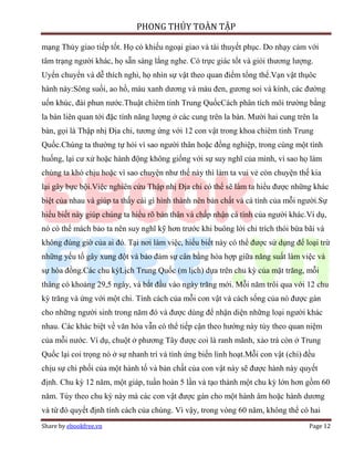 PHONG THỦY TOÀN TẬP

mạng Thủy giao tiếp tốt. Họ có khiếu ngoại giao và tài thuyết phục. Do nhạy cảm với
tâm trạng người khác, họ sẵn sàng lắng nghe. Có trực giác tốt và giỏi thương lượng.
Uyển chuyển và dễ thích nghi, họ nhìn sự vật theo quan điểm tổng thể.Vạn vật thụôc
hành này:Sông suối, ao hồ, màu xanh dương và màu đen, gương soi và kính, các đường
uốn khúc, đài phun nước.Thuật chiêm tinh Trung QuốcCách phân tích môi trường bằng
la bàn liên quan tới đặc tính năng lượng ở các cung trên la bàn. Mười hai cung trên la
bàn, gọi là Thập nhị Địa chi, tương ứng với 12 con vật trong khoa chiêm tinh Trung
Quốc.Chúng ta thường tự hỏi vì sao người thân hoặc đồng nghiệp, trong cùng một tình
huống, lại cư xử hoặc hành động không giống với sự suy nghĩ của mình, vì sao họ làm
chúng ta khó chịu hoặc vì sao chuyện như thế này thì làm ta vui vẻ còn chuyện thế kia
lại gây bực bội.Việc nghiên cứu Thập nhị Địa chi có thể sẽ làm ta hiểu được những khác
biệt của nhau và giúp ta thấy cái gì hình thành nên bản chất và cá tính của mỗi người.Sự
hiểu biết này giúp chúng ta hiểu rõ bản thân và chấp nhận cá tính của người khác.Ví dụ,
nó có thể mách bảo ta nên suy nghĩ kỹ hơn trước khi buông lời chỉ trích thói bừa bãi và
không đúng giờ của ai đó. Tại nơi làm việc, hiểu biết này có thể được sử dụng để loại trừ
những yếu tố gây xung đột và bảo đảm sự cân bằng hòa hợp giữa năng suất làm việc và
sự hòa đồng.Các chu kỳLịch Trung Quốc (m lịch) dựa trên chu kỳ của mặt trăng, mỗi
tháng có khoảng 29,5 ngày, và bắt đầu vào ngày trăng mới. Mỗi năm trôi qua với 12 chu
kỳ trăng và ứng với một chi. Tính cách của mỗi con vật và cách sống của nó được gán
cho những người sinh trong năm đó và được dùng để nhận diện những loại người khác
nhau. Các khác biệt về văn hóa vẫn có thể tiếp cận theo hướng này tùy theo quan niệm
của mỗi nước. Ví dụ, chuột ở phương Tây được coi là ranh mãnh, xảo trá còn ở Trung
Quốc lại coi trọng nó ở sự nhanh trí và tính ứng biến linh hoạt.Mỗi con vật (chi) đều
chịu sự chi phối của một hành tố và bản chất của con vật này sẽ được hành này quyết
định. Chu kỳ 12 năm, một giáp, tuần hoàn 5 lần và tạo thành một chu kỳ lớn hơn gồm 60
năm. Tùy theo chu kỳ này mà các con vật được gán cho một hành âm hoặc hành dương
và từ đó quyết định tính cách của chúng. Vì vậy, trong vòng 60 năm, không thể có hai
Share by ebookfree.vn                                                              Page 12
 