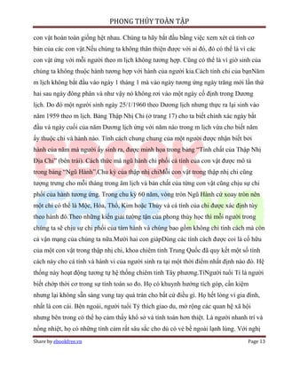 PHONG THỦY TOÀN TẬP

con vật hoàn toàn giống hệt nhau. Chúng ta hãy bắt đầu bằng việc xem xét cá tính cơ
bản của các con vật.Nếu chúng ta không thân thiện được với ai đó, đó có thể là vì các
con vật ứng với mỗi người theo m lịch không tương hợp. Cũng có thể là vì giờ sinh của
chúng ta không thuộc hành tương hợp với hành của người kia.Cách tính chi của bạnNăm
m lịch không bắt đầu vào ngày 1 tháng 1 mà vào ngày tương ứng ngày trăng mới lần thứ
hai sau ngày đông phân và như vậy nó không rơi vào một ngày cố định trong Dương
lịch. Do đó một người sinh ngày 25/1/1960 theo Dương lịch nhưng thực ra lại sinh vào
năm 1959 theo m lịch. Bảng Thập Nhị Chi (ở trang 17) cho ta biết chính xác ngày bắt
đầu và ngày cuối của năm Dương lịch ứng với năm nào trong m lịch vừa cho biết năm
ấy thuộc chi và hành nào. Tính cách chung chung của một người được nhận biết bởi
hành của năm mà người ấy sinh ra, được minh họa trong bảng “Tính chất của Thập Nhị
Địa Chi” (bên trái). Cách thức mà ngũ hành chi phối cá tính của con vật được mô tả
trong bảng “Ngũ Hành”.Chu kỳ của thập nhị chiMỗi con vật trong thập nhị chi cũng
tượng trưng cho mỗi tháng trong âm lịch và bản chất của từng con vật cũng chịu sự chi
phối của hành tương ứng. Trong chu kỳ 60 năm, vòng tròn Ngũ Hành cứ xoay tròn nên
một chi có thể là Mộc, Hỏa, Thổ, Kim hoặc Thủy và cá tính của chi được xác định tùy
theo hành đó.Theo những kiến giải tường tận của phong thủy học thì mỗi người trong
chúng ta sẽ chịu sự chi phối của tám hành và chúng bao gồm không chỉ tính cách mà còn
cả vận mạng của chúng ta nữa.Mười hai con giápDùng các tính cách được coi là cố hữu
của một con vật trong thập nhị chi, khoa chiêm tinh Trung Quốc đã quy kết một số tính
cách này cho cá tính và hành vi của người sinh ra tại một thời điểm nhất định nào đó. Hệ
thống này hoạt động tương tự hệ thống chiêm tinh Tây phương.TíNgười tuổi Tí là người
biết chớp thời cơ trong sự tính toán so đo. Họ có khuynh hướng tích góp, cần kiệm
nhưng lại không sẵn sàng vung tay quá trán cho bất cứ điều gì. Họ hết lòng vì gia đình,
nhất là con cái. Bên ngoài, người tuổi Tý thích giao du, mở rộng các quan hệ xã hội
nhưng bên trong có thể họ cảm thấy khổ sở và tính toán hơn thiệt. Là người nhanh trí và
nồng nhiệt, họ có những tình cảm rất sâu sắc cho dù có vẻ bề ngoài lạnh lùng. Với nghị
Share by ebookfree.vn                                                             Page 13
 