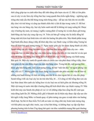 PHONG THỦY TOÀN TẬP

thời cũng giúp tạo ra cảnh nhìn thay đổi nhờ dáng uốn lượn của nó.12. Bãi cỏ lớn phía
sau có cây và các lùm cây trồng bao bọc xung quanh theo kiểu ngẫu hứng – nghiêng ngã,
trông như một cầu thủ bắt bóng trong môn bóng chày – để tạo sức hút cho trẻ em đến
đây chơi với trái bóng và cũng tạo thành chốn thú vị khi đi dạo trong vườn.13. Hồ bơi
tựa lưng vào các hàng cây, bụi cây luôn xanh mát để lá không rơi rụng xuống hồ. Được
xây ở hướng tây nam, nó mang ý nghĩa vượng phát về tương lai và nên được giữ trong
lành bằng các loại cây cung cấp oxy.14. Trên cái bàn gỗ vuông vức là chiếc đồng hồ
bóng mặt trời kim loại hình tròn với mũi tên hướng lên phía trên. Mọi thành phần trong
Ngũ hành đều được dùng ở đây để khơi dậy khu vực Danh vọng và Khả năng Tương lai
theo đồ hình bát quái tượng trưng.15. Ngay trước giàn cây leo được dựng thành cái chòi,
Sarah trồng các cây sống lâu năm và các loại hoa búp trong một chậu cây cao – màu
vàng của hoa và màu trắng bạc của chậu tượng trưng cho tiền tài vào mùa hè và các quả
màu đỏ trong các tháng mùa đông để kích thích khu vực Thịnh vượng của hình tượng
Bát quái.16. Một cây xanh tốt quanh năm có chiều cao vừa phải được trồng ở đây, theo
thời gian sẽ che cản điểm nhọn của mái nhà hàng xóm. Trong khi đó, một gương lõm
được gắn bên hông nhà, một cách tượng trưng, để hút “mũi tên độc” từ ngoài phóng vào
nhà, nếu có.17. Những giàn cây được dựng ven khoảnh sân phía sau nhà vừa để bảo vệ
những trái banh không vô tình rơi trúng nhà khi lũ trẻ chơi ngoài bãi cỏ vừa cho phép
Sarah trồng ở đó các loại cây leo ăn trái như bầu, bí ... Cô cũng có thể trồng đan xen các
loại thảo dược bên cạnh các luống hoa và các loại rau xà lách giữa các khoảng trống.18.
Một vật trang trí nước nhỏ đặt ở hướng đông để kích thích khu vực thịnh vượng.19. Nhà
kính nhỏ này của Sarah cho phép cô vui vẻ với những chậu hoa sống lâu để vượt qua
mùa đông lạnh lẽo.20. Những chiếc ghế ở khoảnh sân lộ thiên này được sắp xếp sao cho
khi ngồi ở đây lưng Mike và Sarah quay về phía tường của gara và mặt nhìn vào hướng
thích hợp. Sự bài trí theo kiểu Tứ Linh an toàn và vững chãi này hoàn toàn tương ứng
với bốn phía của ngôi nhà: trước, sau và hai bên hông, và không thực sự sắp xếp theo
phương hướng trên la bàn.Ứng dụng bát quái vào khu vườnBiểu tượng Bát quái thường
Share by ebookfree.vn                                                              Page 134
 