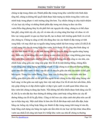 PHONG THỦY TOÀN TẬP

chúng ta tập trung chăm sóc.Thành phần đặc trưng trong khu vườnXét trên bình diện
tổng thể, chúng ta không thể quyết định được hiện tượng tự nhiên trong khu vườn của
mình hoặc trong phạm vi môi trường rộng lớn hơn. Tuy nhiên chúng ta chịu trách nhiệm
về các loại cây trồng và những thành phần đặc trưng mà chúng ta đưa vào khu
vườn.Hiểu rằng phong thủy bị chi phối bởi các nguyên tắc riêng, chúng ta có thể chọn
bàn ghế, công trình xây cất, cây cối và màu sắc có công năng hòa hợp với nhau và với
khu vực xung quanh và qua sự chọn lựa đó, tạo ra được môi trường quân bình và có ích
cho chúng ta. Chúng ta cũng có thể chủ động đưa vào các thành tố đặc trưng có tính
xung khắc với mục đích tạo ra nguồn năng lượng mãnh liệt hơn trong vườn.Lối điLối đi
có thể mang khí chu du trong khắp khu vườn, kích thước lối đi cũng như hình dáng và
vật liệu làm thành lối đi, có thể ảnh hưởng đến sự chuyển động của nguồn năng lượng
này. Điều này sẽ tác động đến cách chúng ta cảm nhận và ý thức vùng không gian trong
khu vườn.Khu vườn trước nhàNói chung, lối đi là đường dẫn đến cổng ra vào nhà, cửa
chính hoặc cổng giữa các vùng tiếp giáp. Khi lối đi là một đường thẳng, chúng điều
khiển dòng chảy năng lượng lưu thông nhanh vì vậy chúng ta có khuynh hướng không
quan tâm đến khu vườn và thay vào đó chỉ di chuyển giữa căn nhà của mình và thế giới
bên ngoài. Trong khu vườn Phong Thủy, mục tiêu là dùng khu vườn trước nhà làm
không gian đệm giữa nhà và thế giới bên ngoài là nơi chúng ta thu thập năng lượng vào
buổi sáng và thư giãn sau một ngày làm việc mệt nhọc.Các lối đi nên hơi uốn khúc, điều
này giúp chúng ta có dịp chiêm ngắm vẻ đẹp ở góc cạnh và cảnh quan khác nhau của
khu vườn khi chúng ta đang dạo bước. Nếu không thể điều khiển được hình dáng của lối
đi, khi ấy ta nên đặt dọc theo đường đi những chậu cảnh hoặc trồng thêm các cây để
đường thẳng của lối đi bị gẫy khúc. Cũng có thể treo các chậu cảnh nhỏ phía trên cao để
tạo ra hiệu ứng này. Một cách khác là làm cho lối đi đứt đoạn một cách đều đặn, hoặc
bằng các luống cây trồng hoặc bằng các thành tố đặc trưng mang tính trang trí nào đó,
hoặc bằng cách dựng các hàng rào ngăn cản tầm nhìn từ các loại vật liệu khác nhau.Khu
vườn sau nhàLối đi cũng nên lượn lờ ở khắp khu vườn sau nhà để chúng ta thường
Share by ebookfree.vn                                                           Page 136
 