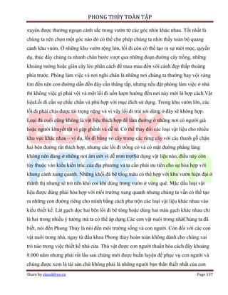 PHONG THỦY TOÀN TẬP

xuyên được thưởng ngoạn cảnh sắc trong vườn từ các góc nhìn khác nhau. Tốt nhất là
chúng ta nên chọn một góc nào đó có thể cho phép chúng ta nhìn thấy toàn bộ quang
cảnh khu vườn. Ở những khu vườn rộng lớn, lối đi còn có thể tạo ra sự mời mọc, quyến
dụ, thúc đẩy chúng ta nhanh chân bước vượt qua những đoạn đường cây trồng, những
khoảng tường hoặc giàn cây leo phân cách để mau mau đến với cảnh đẹp thấp thoáng
phía trước. Phòng làm việc và nơi nghỉ chân là những nơi chúng ta thường hay vội vàng
tìm đến nên con đường dẫn đến đây cần thẳng tắp, nhưng nếu đặt phòng làm việc ở nhà
thì không việc gì phải vội và một lối đi uốn lượn hướng đến nơi này mới là hợp cách.Vật
liệuLối đi cần sự chắc chắn và phù hợp với mục đích sử dụng. Trong khu vườn lớn, các
lối đi phải chịu được tải trọng nặng và vì vậy lối đi trải sỏi dùng ở đây sẽ không hợp.
Loại đá cuội cũng không là vật liệu thích hợp để làm đường ở những nơi có người già
hoặc người khuyết tật vì gập ghềnh và dễ té. Có thể thay đổi các loại vật liệu cho nhiều
khu vực khác nhau – ví dụ, lối đi bằng vỏ cây trong các rừng cây với các thanh gỗ chặn
hai bên đường rất thích hợp, nhưng các lối đi trồng cỏ và có mặt đường phẳng láng
không nên dùng ở những nơi ẩm ướt vì dễ trơn trợtSử dụng vật liệu nào, điều này còn
tùy thuộc vào kiểu kiến trúc của địa phương và ta cần phải ưu tiên cho sự hòa hợp với
khung cảnh xung quanh. Những khối đá bê tông màu có thể hợp với khu vườn hiện đại ở
thành thị nhưng sẽ trở nên khó coi khi dùng trong vườn ở vùng quê. Mặc dầu loại vật
liệu được dùng phải hòa hợp với môi trường xung quanh nhưng chúng ta vẫn có thể tạo
ra những con đường riêng cho mình bằng cách pha trộn các loại vật liệu khác nhau vào
kiểu thiết kế. Lát gạch dọc hai bên lối đi bê tông hoặc dùng hai màu gạch khác nhau chỉ
là hai trong nhiều ý tưởng mà ta có thể áp dụng.Các con vật nuôi trong nhàChúng ta đã
biết, nói đến Phong Thủy là nói đến môi trường sống và con người. Còn đối với các con
vật nuôi trong nhà, ngay từ đầu khoa Phong thủy hoàn toàn không dành cho chúng vai
trò nào trong việc thiết kế nhà cửa. Thú vật được con người thuần hóa cách đây khoảng
8.000 năm nhưng phải rất lâu sau chúng mới được huấn luyện để phục vụ con người và
chúng được xem là tài sản chứ không phải là những người bạn thân thiết nhất của con
Share by ebookfree.vn                                                              Page 137
 