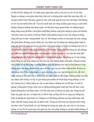 PHONG THỦY TOÀN TẬP

có thể nối kết, không chỉ với cảnh quan ngay bên cạnh ta mà còn cả với vũ trụ nữa.
Ngoài ra chúng ta còn phải nhìn thấy bầu trời và chứng kiến cảnh bốn mùa thay đổi. Ai
tự giam mình trước thế giới, người ấy nếu sớm tỉnh ngộ thì còn cứu vãn được chứ không
sẽ rơi vào căn bệnh trầm uất. Tạo cho mình một cõi riêng là điều quan trọng và cần thiết
nhưng chúng ta không nên đoạn tuyệt với thế giới xung quanh hoặc với những người
đang sống trong đó.Khu vườn phía sauNhững đường ranh giới chúng ta chọn cho khuôn
viên khu vườn của mình có thể tạo thành cảnh phông trang trí cho cây chúng ta trồng
cũng như tạo ra một ‘tường thành’ bảo vệ. Để chúng ta luôn có cảm giác an toàn, chúng
cần phải được thường xuyên chăm sóc. Sự chăm sóc kỹ lưỡng các đường phân ranh sẽ
giúp gìn giữ mối quan hệ của ta với hàng xóm láng giềng và tránh xa những cuộc cãi vả
về ranh giới giữa hai nhà sống cạnh nhau về sau này.Trồng cây làm hàng rào nếu không
suy tính cẩn thận thì không khéo hai nhà phải lôi nhau ra tòa vì “sự xâm lấn lãnh thổ”
của giống cây đó, ví dụ như giống bách Leyland chẳng hạn. Dù chúng ta có xây tường,
dựng hàng rào gỗ hoặc dùng cây hay bụi cây làm đường phân ranh giới, chúng ta cũng
cần ý thức về sự cân xứng và trồng những loại cây không mọc lan ra khỏi phạm vi của
chúng hoặc lấn sang các khu vực xây cất, khu vực của cây khác hoặc tệ hơn là sang cả
nhà hàng xóm. Nếu trong phạm vi vườn của bạn, khu vực nào không an ninh, dễ xâm
nhập chúng ta cần phải chú ý nhiều hơn để ngăn ngừa kẻ đột nhập. Những giống cây như
cây nhựa ruồi (holly) và cây có gai nhọn pyracantha rất thích hợp trong những vai trò
này nhưng lưu ý: đừng trồng các cây có gai nhọn ở những nơi có thể bạn vô tình đi
ngang vướng phải.Trong vườn còn có những đường phân ranh nhỏ hơn để chia vườn
thành những khu vực khác nhau. Các lằn ranh này có thể là các giậu cây, hàng rào gỗ
hoặc các giàn cây leo, và thậm chí có thể là một sự thay đổi từ cỏ sang các luống hoa
hoặc từ đường đi sang thảm cỏ. Chúng ta có thể dùng một bụi cây duy nhất hoặc một
chậu cảnh để tượng trưng cho sự phân cách. Tương tự như loại cửa Nguyệt môn trong
các khu vườn Trung Quốc cổ, các khoảng hở trong các giậu cây, các cửa ra vào trong
tường và các lối đi xuyên qua các giàn cây leo cho phép chúng ta cái nhìn thấp thoáng về
Share by ebookfree.vn                                                            Page 140
 