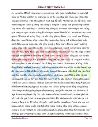 PHONG THỦY TOÀN TẬP

chí tạo ra lửa.Một số công trình xây dựng trong vườn thậm chí chỉ dùng với mục đích
trang trí. Những nhà thủy tạ, nhà hóng gió có thể trông hấp dẫn nhưng vào những lúc
lộng gió hoặc mưa to thì không là nơi thích hợp để ngồi. Những kiến trúc để hở hai cạnh
bên không phải là nơi lý tưởng cho chúng ta thư giãn vì sẽ tạo cảm giác không an toàn.
Tuy nhiên, nếu chọn được vị trí thích hợp, chúng có thể tạo ra cho chúng ta một không
gian riêng tư tuyệt vời vào những lúc chúng ta muốn ‘lẩn trốn’ và tìm một nơi thực sự cô
quạnh. Nếu nhìn về hướng đông, các nhà hóng gió này là nơi chọn lựa số một để dùng
điểm tâm vào mỗi sáng sớm và đón nhận nguồn năng lượng tinh khôi của buổi bình
minh. Nếu nhìn về hướng tây, nhà hóng gió sẽ là điểm thú vị để nghỉ ngơi và giủ bỏ
những nhọc nhằn của một ngày khi chiều xuống.Khi đặt cố định các vật trang trí nước
phải cẩn thận, đừng để các góc cạnh của chúng bắn “mũi tên độc” vào nhà hoặc các khu
vực ngồi trong vườn. Nếu không thể tránh được, chúng ta có thể trồng các loại cây leo
để hóa giải chúng hoặc đơn giản là che chúng đi.Chậu hoa và các vật trang tríCác chậu,
bình đựng hoa đủ mọi kích cỡ có thể dễ dàng mua được ở các cửa tiệm. Chúng có thể
dùng để cắm hoa hoặc trồng cây, hoặc dùng như các vật trang trí đặc sắc tùy theo sự sắp
đặt của chúng ta. Đất sét là vật liệu truyền thống để làm ra các chậu, bình này và một số
loài thảo mộc khi trồng trong chậu mới tỏa hết vẻ đẹp của mình.Một số chậu có màu
sáng rực, thể hiện sự thay đổi được đón chào và có thể gây sự chú ý nhưng chúng cũng
có thể chỏi với các màu sắc tự nhiên của khu vườn. Bạn nên tham khảo bảng Ngũ hành
để kiểm tra tính tương hợp của màu chậu hoa với các giống cây sẽ trồng trong chúng.
Hình dáng của chúng cũng là yếu tố quan trọng và một lần nữa phải chú ý đến vấn đề
Ngũ Hành tương hợp ở đây.Các chậu hoa có thể được nhập khẩu từ các quốc gia khác
trên khắp thế giới, kể cả các quốc gia có thời tiết, khí hậu hoàn toàn khác hẳn với nơi
chúng ta đang ở, do đó không nên quên yếu tố này khi mua chúng. Nếu ở khu vực khí
hậu nóng bức, chúng ta cần phải biết rõ là chúng có chịu nắng nóng không, còn nếu
chúng ta ở khu vực lạnh thì khả năng kháng rét của chúng phải được đáp ứng.Nên chú ý
đến hiệu quả tương ứng của chậu cảnh khi đặt chúng trong các khung cảnh khác nhau.
Share by ebookfree.vn                                                              Page 145
 